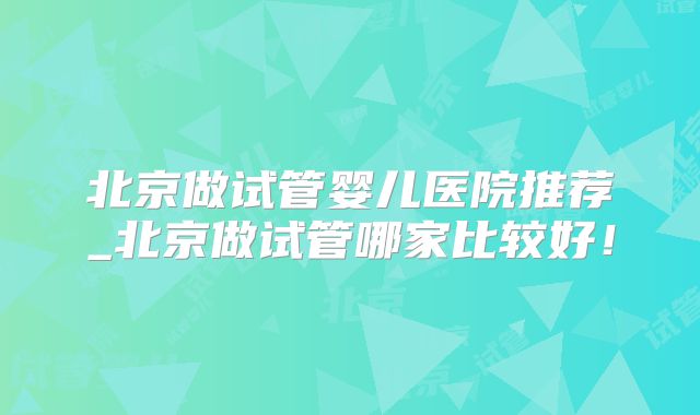 北京做试管婴儿医院推荐_北京做试管哪家比较好！