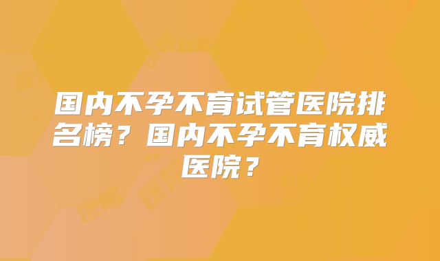 国内不孕不育试管医院排名榜?国内不孕不育权威医院?