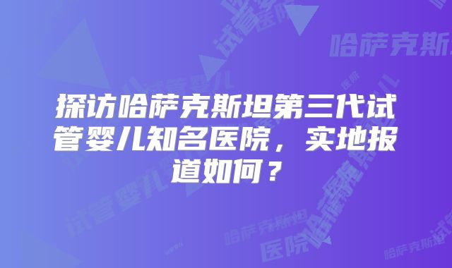 探访哈萨克斯坦第三代试管婴儿知名医院,实地报道如何?