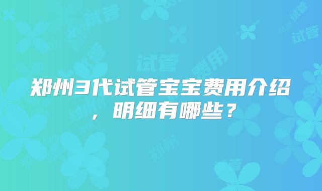 郑州3代试管宝宝费用介绍，明细有哪些？
