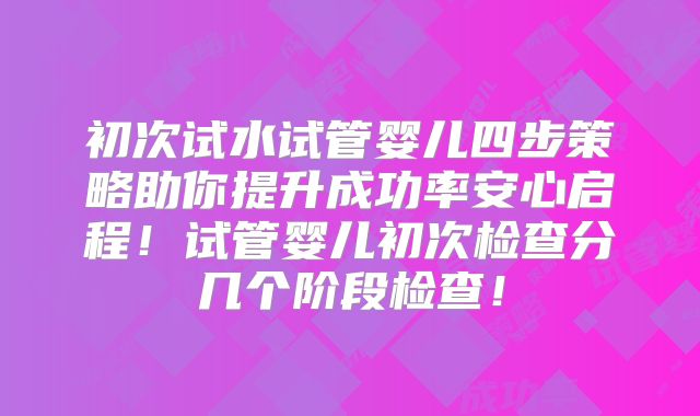 初次试水试管婴儿四步策略助你提升成功率安心启程!试管婴儿初次检查分几个阶段检查!