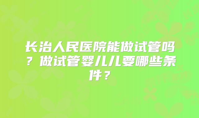长治人民医院能做试管吗？做试管婴儿儿要哪些条件？