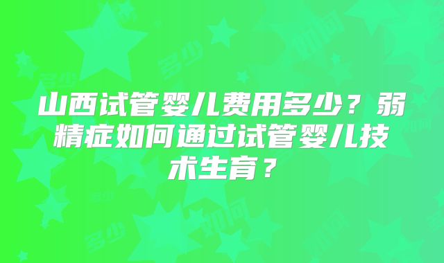 山西试管婴儿费用多少?弱精症如何通过试管婴儿技术生育?