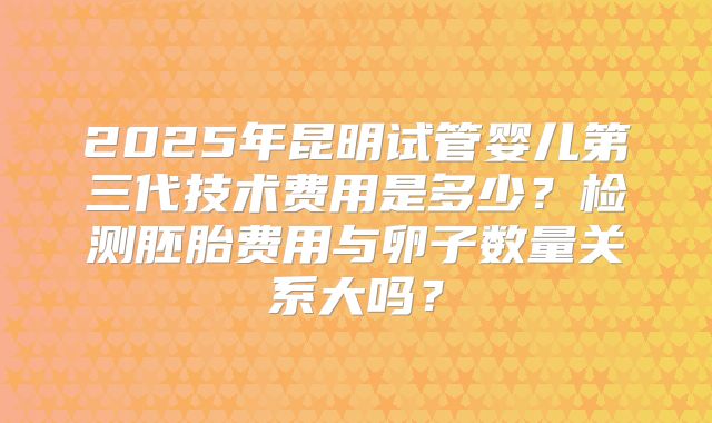 2025年昆明试管婴儿第三代技术费用是多少?检测胚胎费用与卵子数量关系大吗?