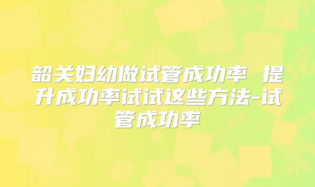 韶关妇幼做试管成功率 提升成功率试试这些方法-试管成功率