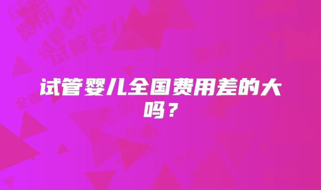 试管婴儿全国费用差的大吗?