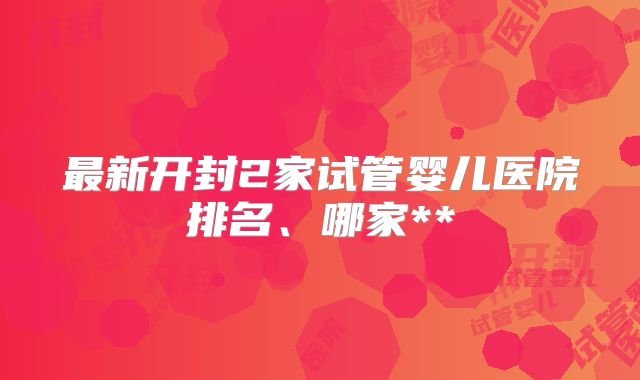 最新开封2家试管婴儿医院排名、哪家**