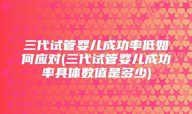 三代试管婴儿成功率低如何应对(三代试管婴儿成功率具体数值是多少)