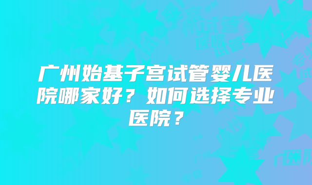 广州始基子宫试管婴儿医院哪家好?如何选择专业医院?