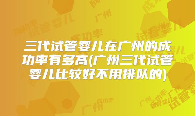 三代试管婴儿在广州的成功率有多高(广州三代试管婴儿比较好不用排队的)