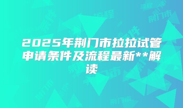 2025年荆门市拉拉试管申请条件及流程最新**解读