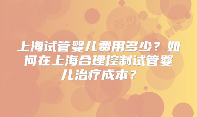 上海试管婴儿费用多少?如何在上海合理控制试管婴儿治疗成本?