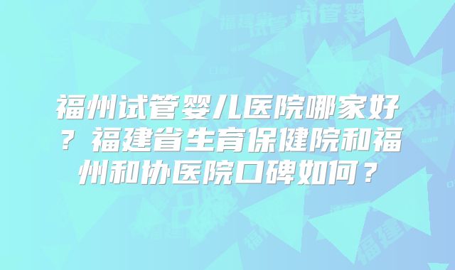 福州试管婴儿医院哪家好？福建省生育保健院和福州和协医院口碑如何？