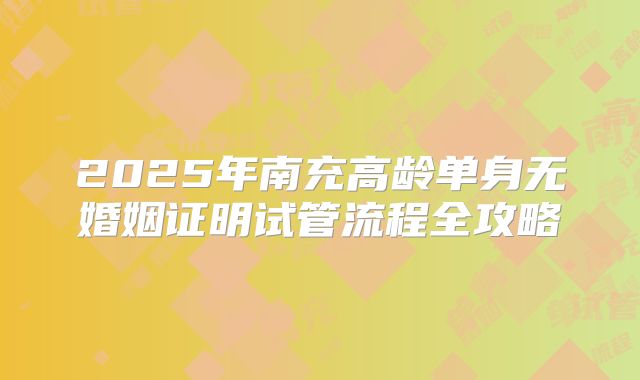 2025年南充高龄单身无婚姻证明试管流程全攻略