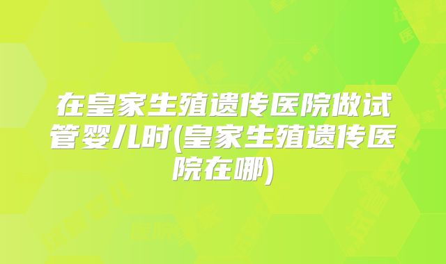 在皇家生殖遗传医院做试管婴儿时(皇家生殖遗传医院在哪)