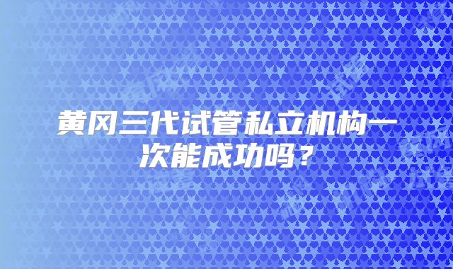 黄冈三代试管私立机构一次能成功吗?