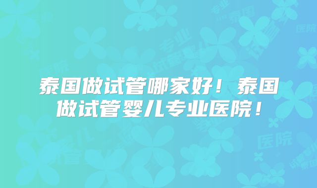泰国做试管哪家好!泰国做试管婴儿专业医院!
