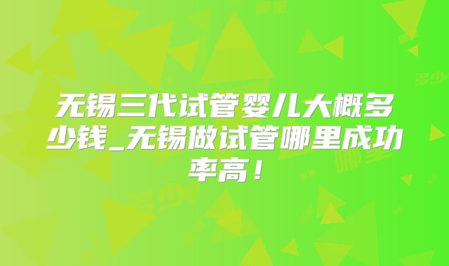 无锡三代试管婴儿大概多少钱_无锡做试管哪里成功率高!