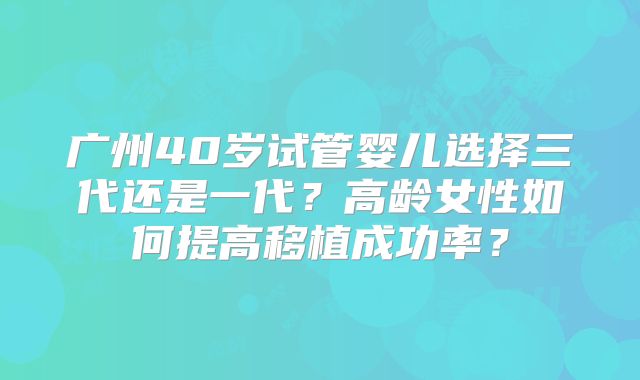 广州40岁试管婴儿选择三代还是一代?高龄女性如何提高移植成功率?