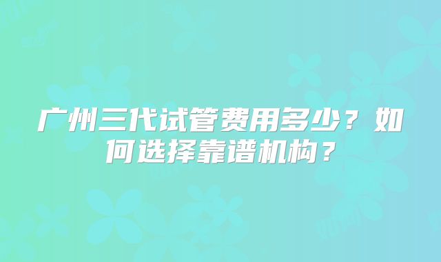 广州三代试管费用多少?如何选择靠谱机构?
