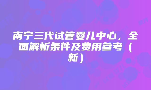 南宁三代试管婴儿中心，全面解析条件及费用参考（新）