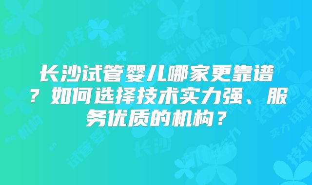长沙试管婴儿哪家更靠谱？如何选择技术实力强、服务优质的机构？