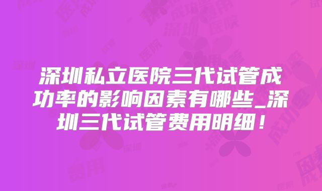深圳私立医院三代试管成功率的影响因素有哪些_深圳三代试管费用明细！