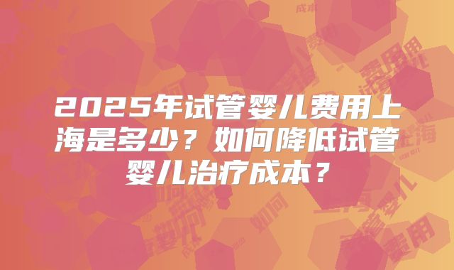 2025年试管婴儿费用上海是多少？如何降低试管婴儿治疗成本？