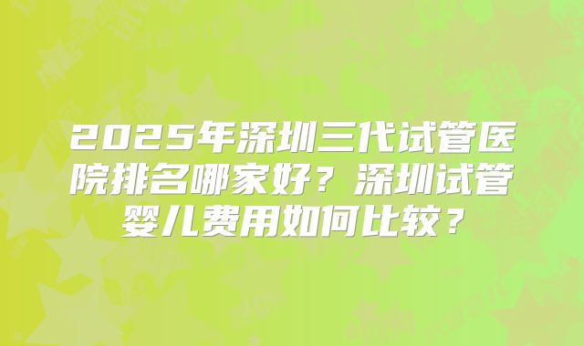 2025年深圳三代试管医院排名哪家好?深圳试管婴儿费用如何比较?