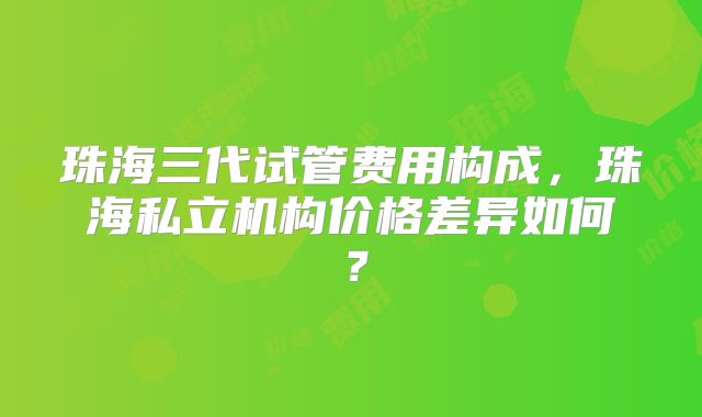 珠海三代试管费用构成，珠海私立机构价格差异如何？