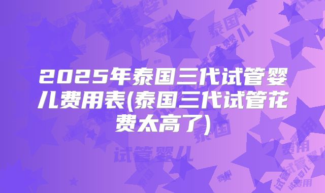 2025年泰国三代试管婴儿费用表(泰国三代试管花费太高了)