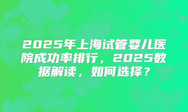 2025年上海试管婴儿医院成功率排行,2025数据解读,如何选择?