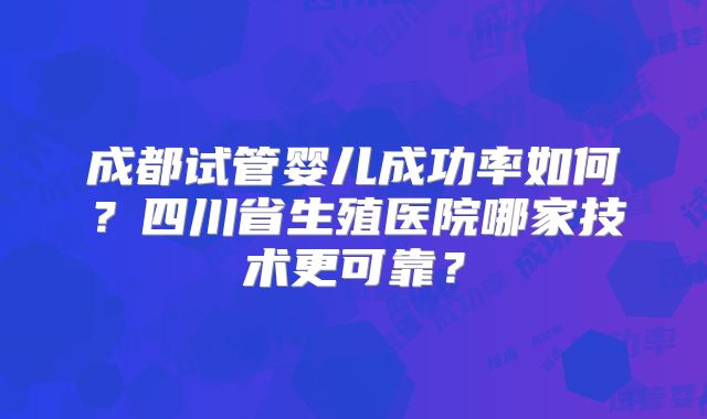 成都试管婴儿成功率如何？四川省生殖医院哪家技术更可靠？