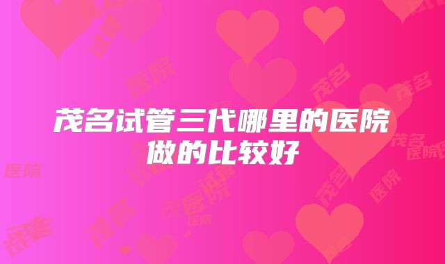茂名试管三代哪里的医院做的比较好