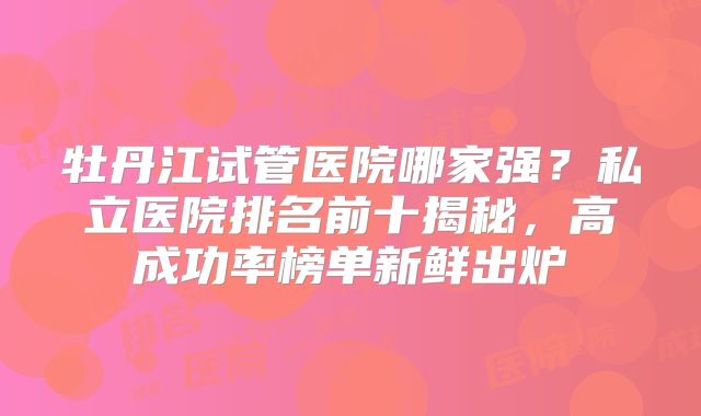 牡丹江试管医院哪家强?私立医院排名前十揭秘,高成功率榜单新鲜出炉
