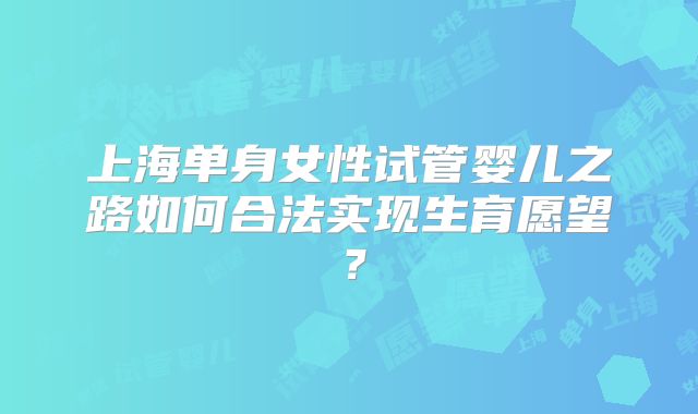 上海单身女性试管婴儿之路如何合法实现生育愿望?