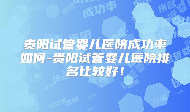 贵阳试管婴儿医院成功率如何-贵阳试管婴儿医院排名比较好!