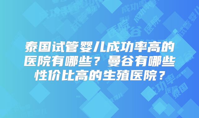 泰国试管婴儿成功率高的医院有哪些?曼谷有哪些性价比高的生殖医院?