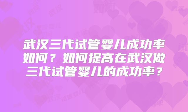 武汉三代试管婴儿成功率如何?如何提高在武汉做三代试管婴儿的成功率?