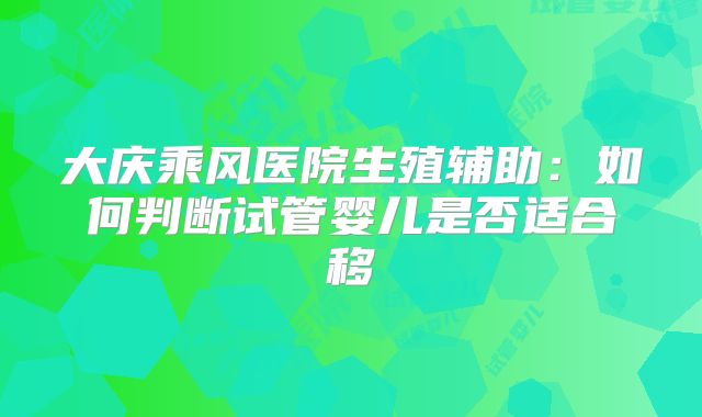 大庆乘风医院生殖辅助:如何判断试管婴儿是否适合移