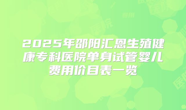 2025年邵阳汇恩生殖健康专科医院单身试管婴儿费用价目表一览