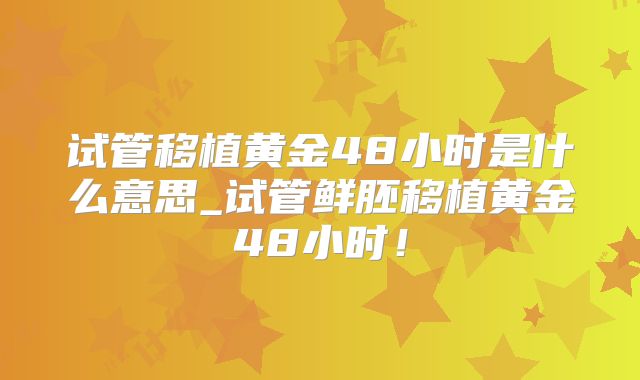 试管移植黄金48小时是什么意思_试管鲜胚移植黄金48小时!