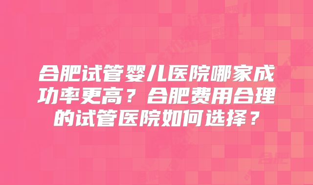 合肥试管婴儿医院哪家成功率更高？合肥费用合理的试管医院如何选择？
