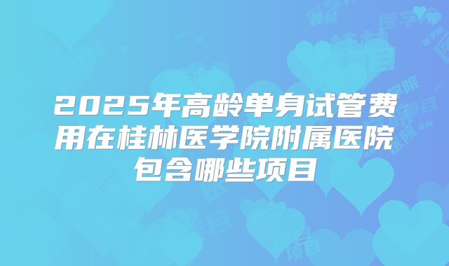 2025年高龄单身试管费用在桂林医学院附属医院包含哪些项目