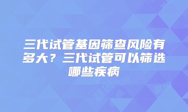 三代试管基因筛查风险有多大?三代试管可以筛选哪些疾病