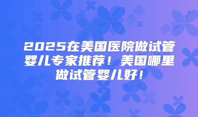 2025在美国医院做试管婴儿专家推荐!美国哪里做试管婴儿好!