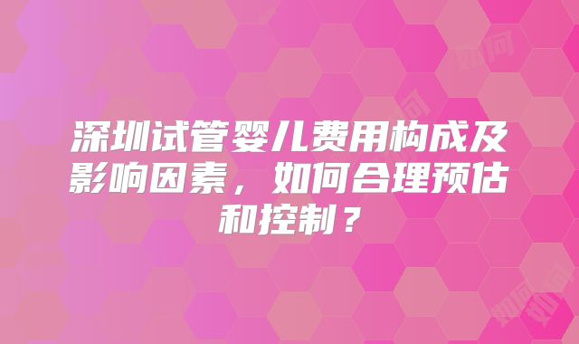 深圳试管婴儿费用构成及影响因素，如何合理预估和控制？