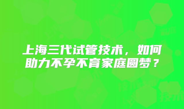 上海三代试管技术，如何助力不孕不育家庭圆梦？