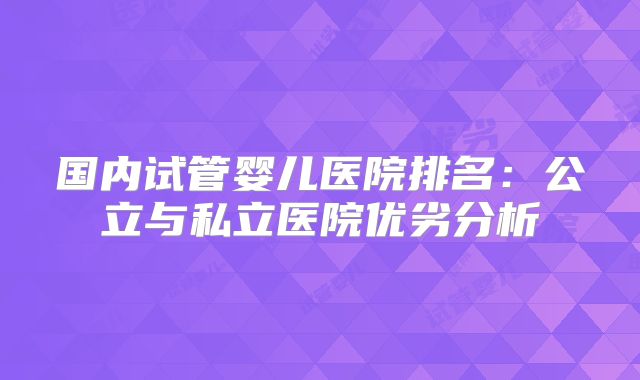 国内试管婴儿医院排名：公立与私立医院优劣分析