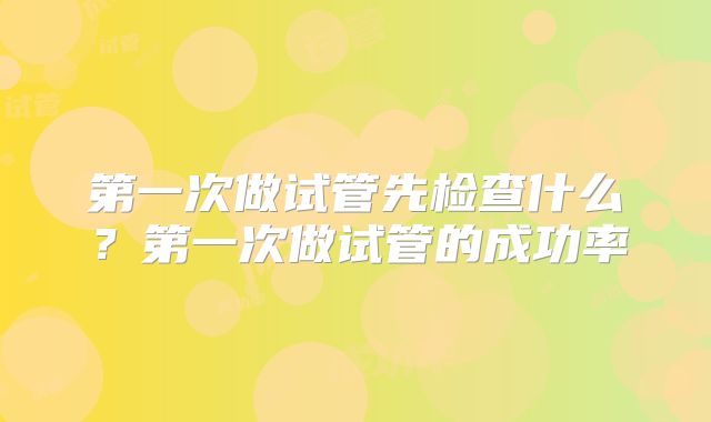 第一次做试管先检查什么？第一次做试管的成功率
